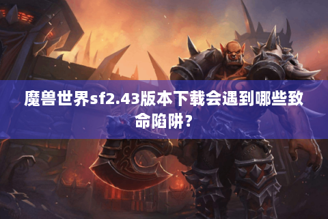 魔兽世界sf2.43版本下载会遇到哪些致命陷阱？