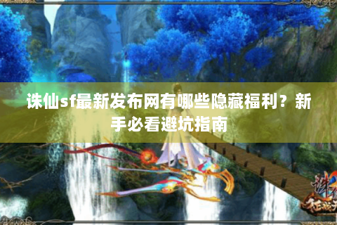 诛仙sf最新发布网有哪些隐藏福利？新手必看避坑指南