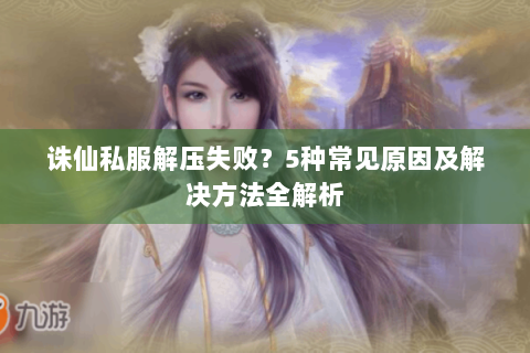 诛仙私服解压失败？5种常见原因及解决方法全解析
