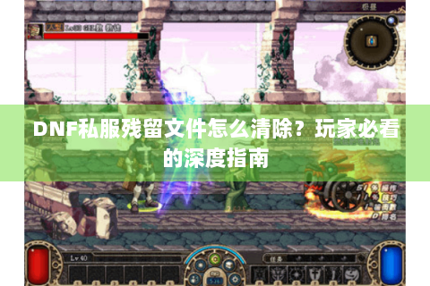 DNF私服残留文件怎么清除？玩家必看的深度指南