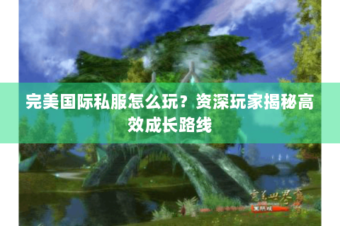 完美国际私服怎么玩？资深玩家揭秘高效成长路线