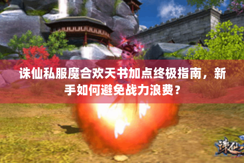 诛仙私服魔合欢天书加点终极指南，新手如何避免战力浪费？