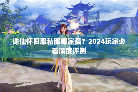 诛仙怀旧服私服哪家强？2024玩家必看深度评测