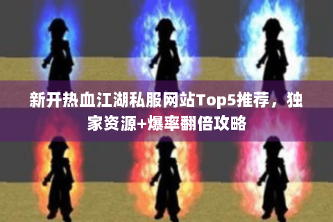 新开热血江湖私服网站Top5推荐，独家资源+爆率翻倍攻略