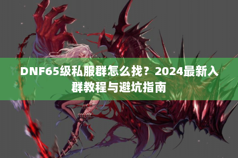 DNF65级私服群怎么找？2024最新入群教程与避坑指南