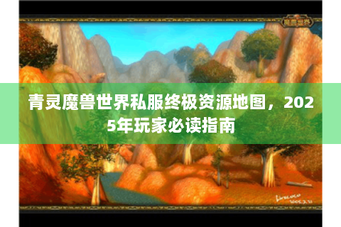 青灵魔兽世界私服终极资源地图，2025年玩家必读指南