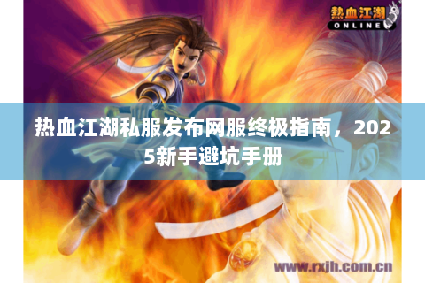 热血江湖私服发布网服终极指南，2025新手避坑手册