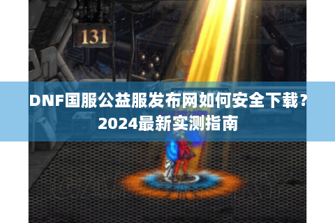 DNF国服公益服发布网如何安全下载？2024最新实测指南