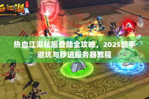 热血江湖私服登陆全攻略，2025新手避坑与秒进服务器教程