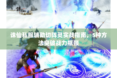诛仙私服辅助切阵灵实战指南，5种方法突破战力瓶颈