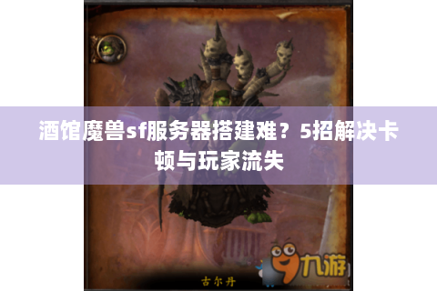 酒馆魔兽sf服务器搭建难？5招解决卡顿与玩家流失