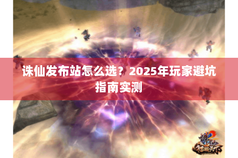 诛仙发布站怎么选？2025年玩家避坑指南实测