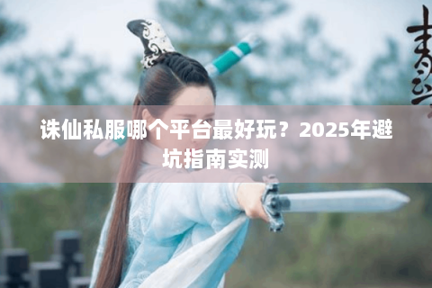 诛仙私服哪个平台最好玩？2025年避坑指南实测