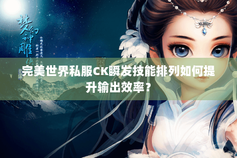 完美世界私服CK瞬发技能排列如何提升输出效率？