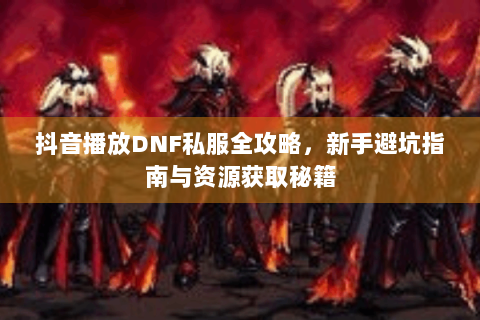 抖音播放DNF私服全攻略，新手避坑指南与资源获取秘籍
