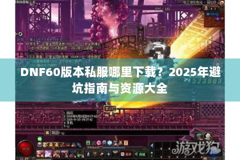 DNF60版本私服哪里下载？2025年避坑指南与资源大全