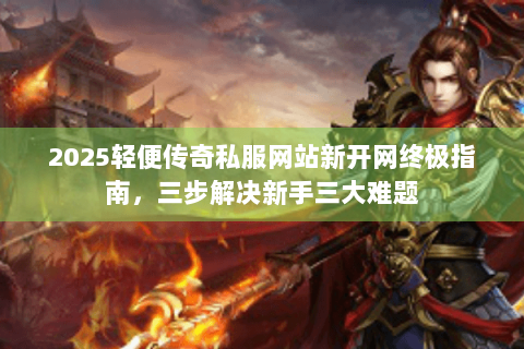 2025轻便传奇私服网站新开网终极指南，三步解决新手三大难题