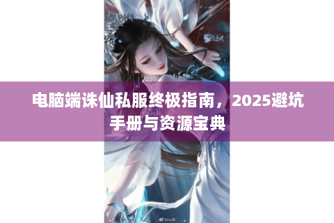 电脑端诛仙私服终极指南，2025避坑手册与资源宝典