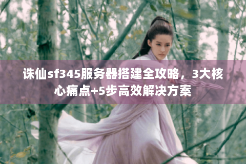 诛仙sf345服务器搭建全攻略，3大核心痛点+5步高效解决方案
