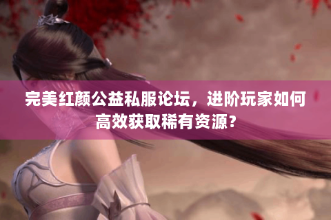 完美红颜公益私服论坛，进阶玩家如何高效获取稀有资源？