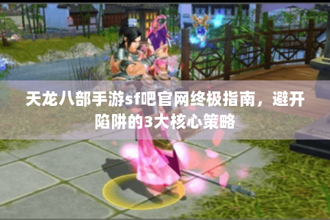 天龙八部手游sf吧官网终极指南，避开陷阱的3大核心策略