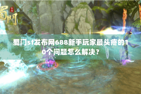 蜀门sf发布网688新手玩家最头疼的10个问题怎么解决？