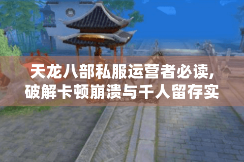 天龙八部私服运营者必读,破解卡顿崩溃与千人留存实战指南