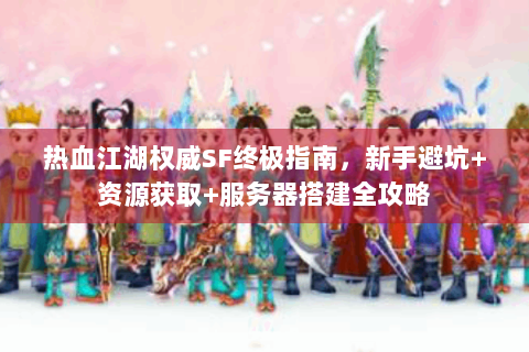 热血江湖权威SF终极指南，新手避坑+资源获取+服务器搭建全攻略
