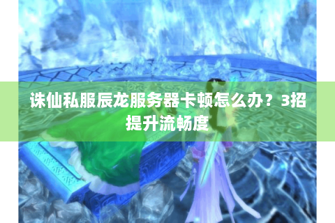 诛仙私服辰龙服务器卡顿怎么办？3招提升流畅度