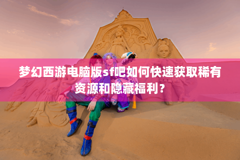 梦幻西游电脑版sf吧如何快速获取稀有资源和隐藏福利？