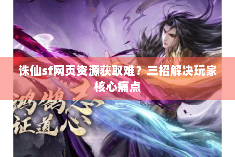 诛仙sf网页资源获取难？三招解决玩家核心痛点