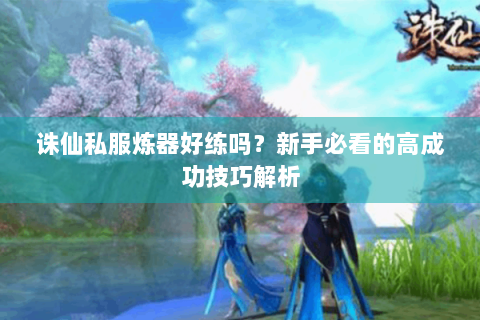 诛仙私服炼器好练吗？新手必看的高成功技巧解析