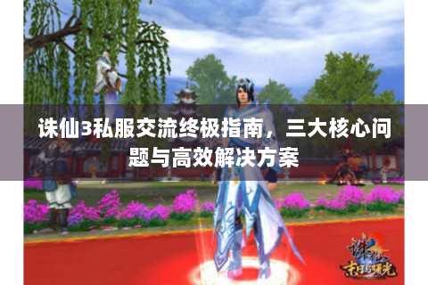 诛仙3私服交流终极指南，三大核心问题与高效解决方案