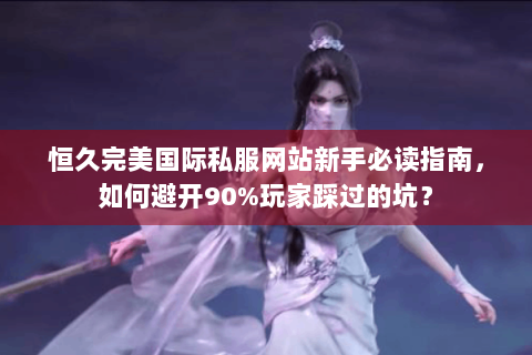恒久完美国际私服网站新手必读指南，如何避开90%玩家踩过的坑？