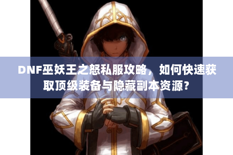 DNF巫妖王之怒私服攻略，如何快速获取顶级装备与隐藏副本资源？