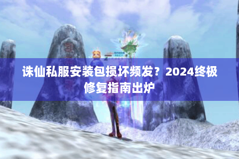 诛仙私服安装包损坏频发？2024终极修复指南出炉