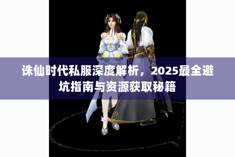 诛仙时代私服深度解析，2025最全避坑指南与资源获取秘籍