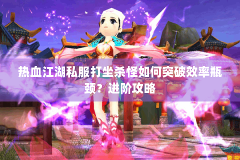 热血江湖私服打坐杀怪如何突破效率瓶颈？进阶攻略