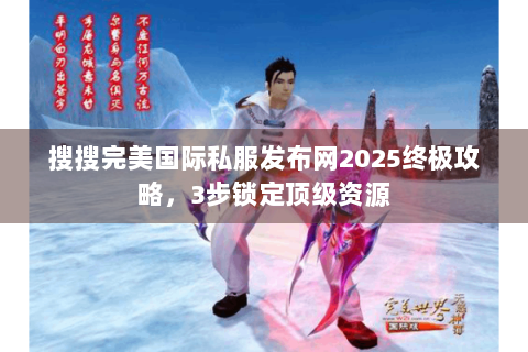 搜搜完美国际私服发布网2025终极攻略，3步锁定顶级资源