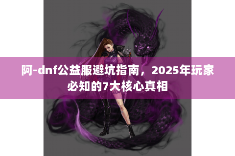 阿-dnf公益服避坑指南，2025年玩家必知的7大核心真相