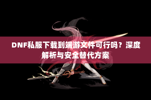 DNF私服下载到端游文件可行吗？深度解析与安全替代方案