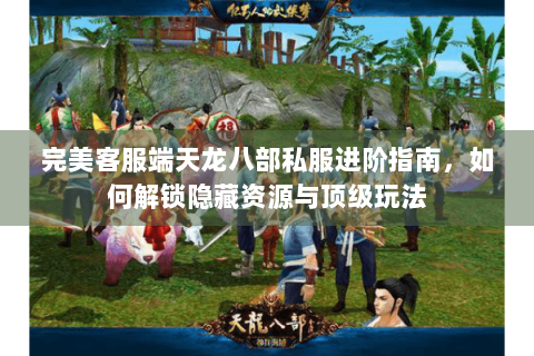 完美客服端天龙八部私服进阶指南，如何解锁隐藏资源与顶级玩法
