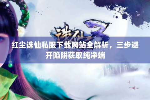 红尘诛仙私服下载网站全解析，三步避开陷阱获取纯净端