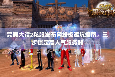 完美大话2私服发布网终极避坑指南，三步锁定高人气服务器