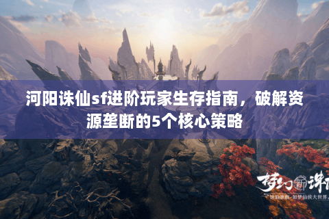 河阳诛仙sf进阶玩家生存指南，破解资源垄断的5个核心策略