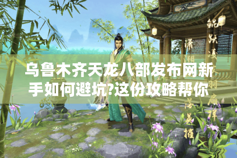 乌鲁木齐天龙八部发布网新手如何避坑?这份攻略帮你少走弯路
