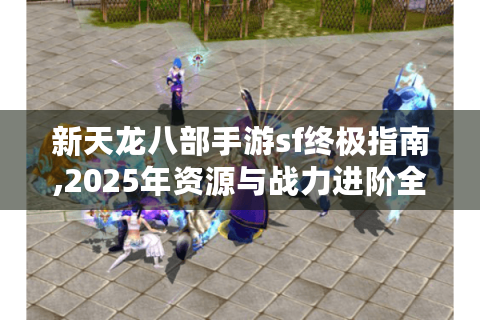 新天龙八部手游sf终极指南,2025年资源与战力进阶全解析