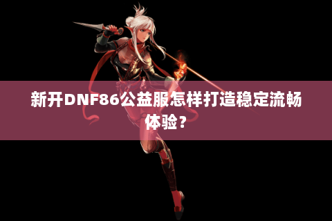 新开DNF86公益服怎样打造稳定流畅体验？