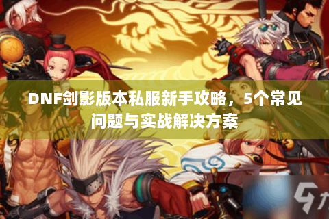 DNF剑影版本私服新手攻略，5个常见问题与实战解决方案