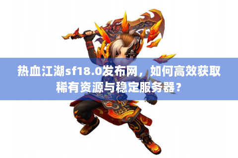 热血江湖sf18.0发布网，如何高效获取稀有资源与稳定服务器？